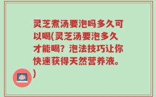 灵芝煮汤要泡吗多久可以喝(灵芝汤要泡多久才能喝？泡法技巧让你快速获得天然营养液。)
