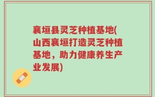 襄垣县灵芝种植基地(山西襄垣打造灵芝种植基地，助力健康养生产业发展)