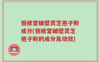 恒修堂破壁灵芝孢子粉成分(恒修堂破壁灵芝孢子粉的成分及功效)