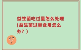 益生菌吃过量怎么处理(益生菌过量食用怎么办？)