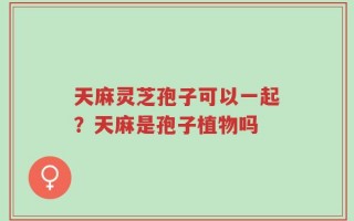 天麻灵芝孢子可以一起？天麻是孢子植物吗