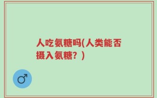 人吃氨糖吗(人类能否摄入氨糖？)
