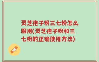 灵芝孢子粉三七粉怎么服用(灵芝孢子粉和三七粉的正确使用方法)