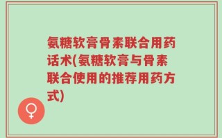 氨糖软膏骨素联合用药话术(氨糖软膏与骨素联合使用的推荐用药方式)