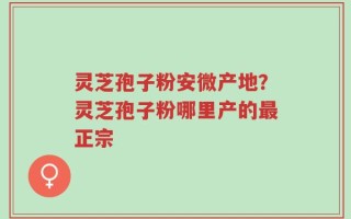 灵芝孢子粉安微产地？灵芝孢子粉哪里产的最正宗