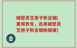 破壁灵芝孢子粉含硒(重视养生，选用破壁灵芝孢子粉含硒助健康)