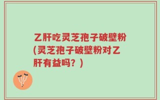 乙肝吃灵芝孢子破壁粉(灵芝孢子破壁粉对乙肝有益吗？)