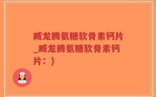 臧龙腾氨糖软骨素钙片_臧龙腾氨糖软骨素钙片：)