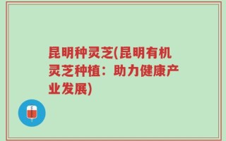 昆明种灵芝(昆明有机灵芝种植：助力健康产业发展)