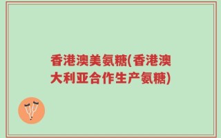 香港澳美氨糖(香港澳大利亚合作生产氨糖)