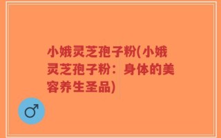 小娥灵芝孢子粉(小娥灵芝孢子粉：身体的美容养生圣品)