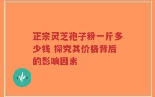 正宗灵芝孢子粉一斤多少钱 探究其价格背后的影响因素