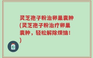 灵芝孢子粉治卵巢囊肿(灵芝孢子粉治疗卵巢囊肿，轻松解除烦恼！)
