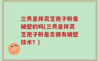 三秀呈祥灵芝孢子粉是破壁的吗(三秀呈祥灵芝孢子粉是否拥有破壁技术？)