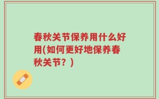 春秋关节保养用什么好用(如何更好地保养春秋关节？)