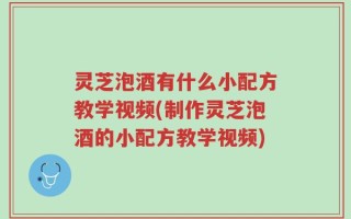 灵芝泡酒有什么小配方教学视频(制作灵芝泡酒的小配方教学视频)
