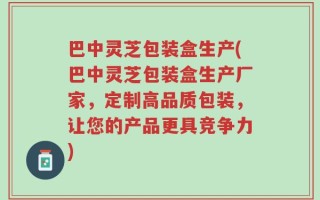 巴中灵芝包装盒生产(巴中灵芝包装盒生产厂家，定制高品质包装，让您的产品更具竞争力)