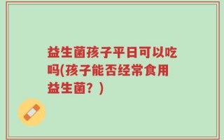益生菌孩子平日可以吃吗(孩子能否经常食用益生菌？)