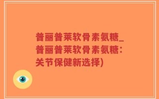 普丽普莱软骨素氨糖_普丽普莱软骨素氨糖：关节保健新选择)