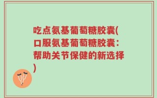 吃点氨基葡萄糖胶囊(口服氨基葡萄糖胶囊：帮助关节保健的新选择)