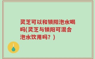 灵芝可以和锁阳泡水喝吗(灵芝与锁阳可混合泡水饮用吗？)