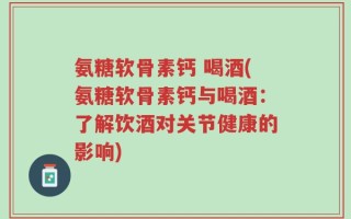 氨糖软骨素钙 喝酒(氨糖软骨素钙与喝酒：了解饮酒对关节健康的影响)