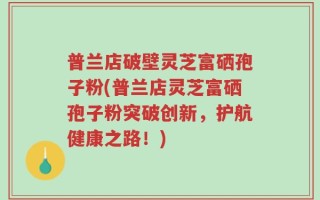 普兰店破壁灵芝富硒孢子粉(普兰店灵芝富硒孢子粉突破创新，护航健康之路！)