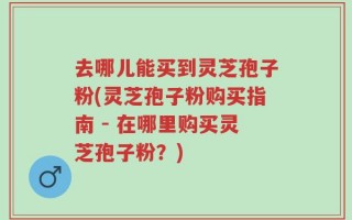 去哪儿能买到灵芝孢子粉(灵芝孢子粉购买指南 - 在哪里购买灵芝孢子粉？)