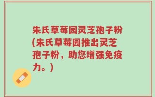 朱氏草莓园灵芝孢子粉(朱氏草莓园推出灵芝孢子粉，助您增强免疫力。)