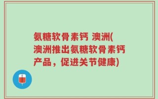 氨糖软骨素钙 澳洲(澳洲推出氨糖软骨素钙产品，促进关节健康)