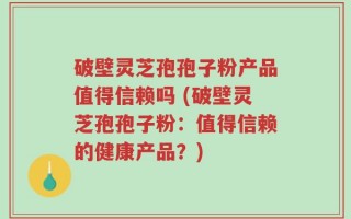 破壁灵芝孢孢子粉产品值得信赖吗 (破壁灵芝孢孢子粉：值得信赖的健康产品？)