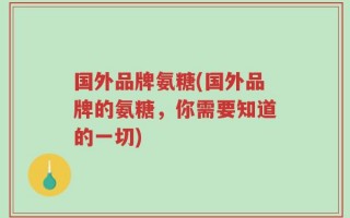 国外品牌氨糖(国外品牌的氨糖，你需要知道的一切)