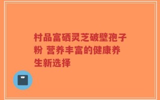 村品富硒灵芝破壁孢子粉 营养丰富的健康养生新选择