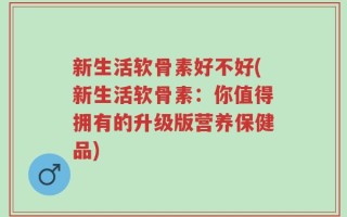 新生活软骨素好不好(新生活软骨素：你值得拥有的升级版营养保健品)