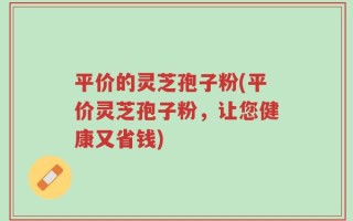 平价的灵芝孢子粉(平价灵芝孢子粉，让您健康又省钱)