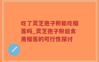 吃了灵芝孢子粉能吃榴莲吗_灵芝孢子粉后食用榴莲的可行性探讨