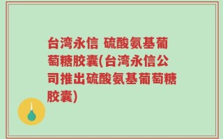 台湾永信 硫酸氨基葡萄糖胶囊(台湾永信公司推出硫酸氨基葡萄糖胶囊)