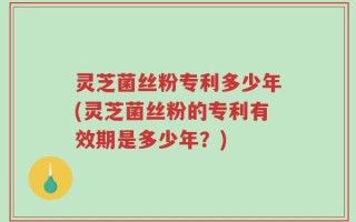 灵芝菌丝粉专利多少年(灵芝菌丝粉的专利有效期是多少年？)