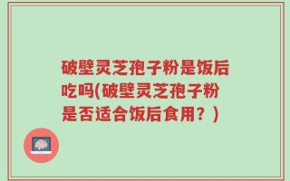 破壁灵芝孢子粉是饭后吃吗(破壁灵芝孢子粉是否适合饭后食用？)