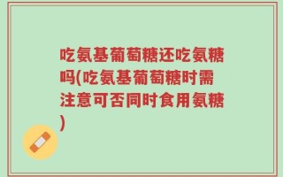 吃氨基葡萄糖还吃氨糖吗(吃氨基葡萄糖时需注意可否同时食用氨糖)