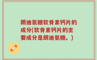朗迪氨糖软骨素钙片的成分(软骨素钙片的主要成分是朗迪氨糖。)