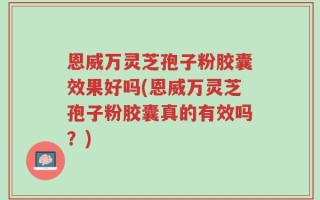 恩威万灵芝孢子粉胶囊效果好吗(恩威万灵芝孢子粉胶囊真的有效吗？)