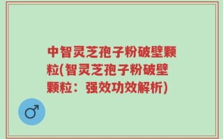 中智灵芝孢子粉破壁颗粒(智灵芝孢子粉破壁颗粒：强效功效解析)