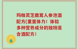 玛咖灵芝鹿茸人参泡酒配方(重置体力！体验多种营养成分的独特混合酒配方！
