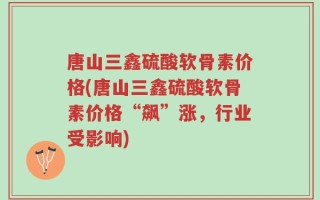 唐山三鑫硫酸软骨素价格(唐山三鑫硫酸软骨素价格“飙”涨，行业受影响)