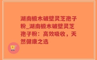 湖南椴木破壁灵芝孢子粉_湖南椴木破壁灵芝孢子粉：高效吸收，天然健康之选