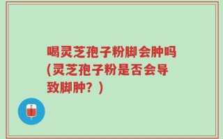 喝灵芝孢子粉脚会肿吗(灵芝孢子粉是否会导致脚肿？)