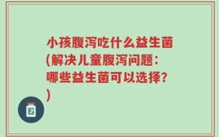 小孩腹泻吃什么益生菌(解决儿童腹泻问题：哪些益生菌可以选择？)