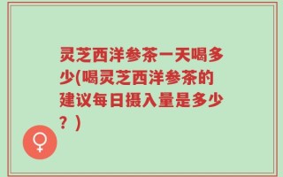 灵芝西洋参茶一天喝多少(喝灵芝西洋参茶的建议每日摄入量是多少？)