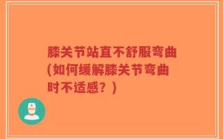 膝关节站直不舒服弯曲(如何缓解膝关节弯曲时不适感？)
